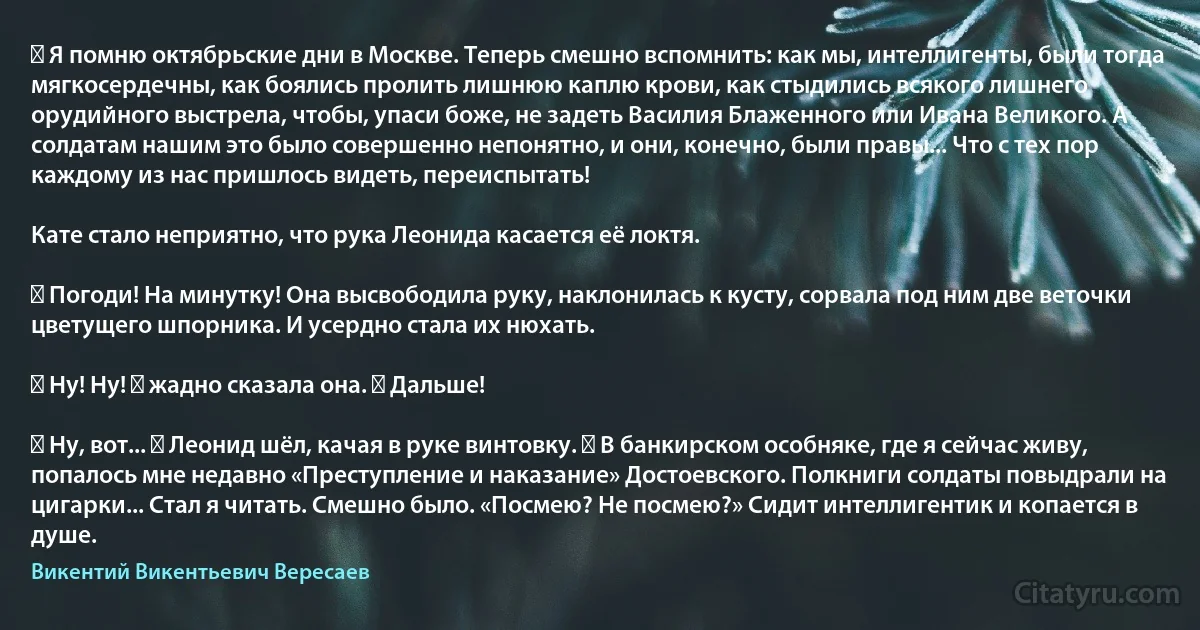 ― Я помню октябрьские дни в Москве. Теперь смешно вспомнить: как мы, интеллигенты, были тогда мягкосердечны, как боялись пролить лишнюю каплю крови, как стыдились всякого лишнего орудийного выстрела, чтобы, упаси боже, не задеть Василия Блаженного или Ивана Великого. А солдатам нашим это было совершенно непонятно, и они, конечно, были правы... Что с тех пор каждому из нас пришлось видеть, переиспытать!

Кате стало неприятно, что рука Леонида касается её локтя.

― Погоди! На минутку! Она высвободила руку, наклонилась к кусту, сорвала под ним две веточки цветущего шпорника. И усердно стала их нюхать.

― Ну! Ну! ― жадно сказала она. ― Дальше!

― Ну, вот... ― Леонид шёл, качая в руке винтовку. ― В банкирском особняке, где я сейчас живу, попалось мне недавно «Преступление и наказание» Достоевского. Полкниги солдаты повыдрали на цигарки... Стал я читать. Смешно было. «Посмею? Не посмею?» Сидит интеллигентик и копается в душе. (Викентий Викентьевич Вересаев)