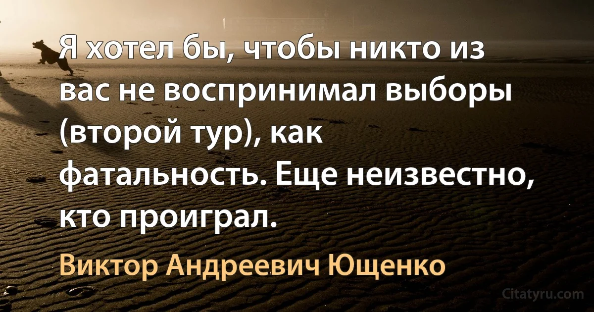 Я хотел бы, чтобы никто из вас не воспринимал выборы (второй тур), как фатальность. Еще неизвестно, кто проиграл. (Виктор Андреевич Ющенко)