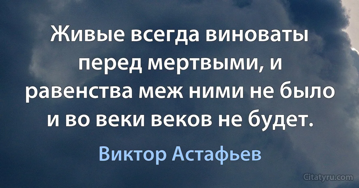 Живые всегда виноваты перед мертвыми, и равенства меж ними не было и во веки веков не будет. (Виктор Астафьев)