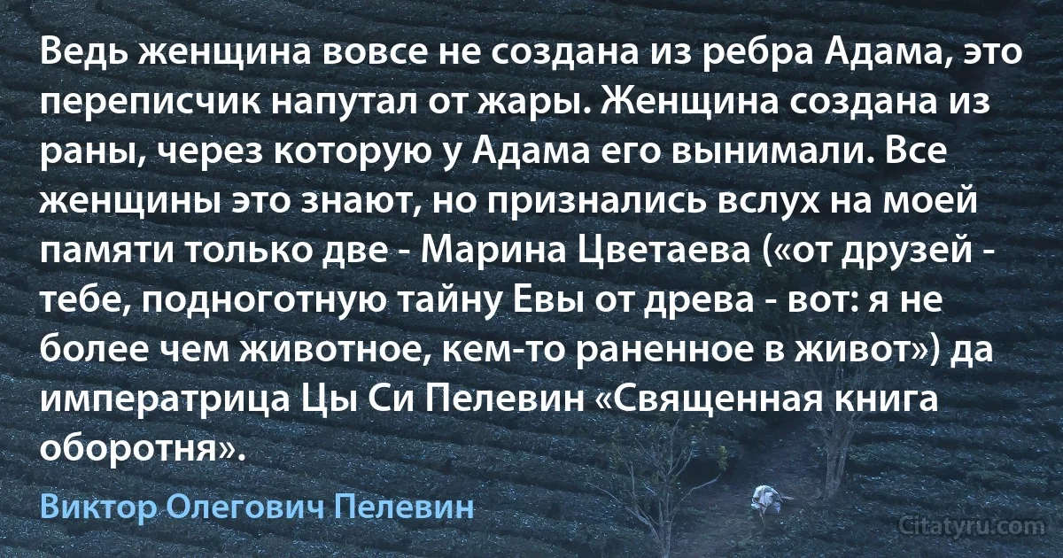 Ведь женщина вовсе не создана из ребра Адама, это переписчик напутал от жары. Женщина создана из раны, через которую у Адама его вынимали. Все женщины это знают, но признались вслух на моей памяти только две - Марина Цветаева («от друзей - тебе, подноготную тайну Евы от древа - вот: я не более чем животное, кем-то раненное в живот») да императрица Цы Си Пелевин «Священная книга оборотня». (Виктор Олегович Пелевин)