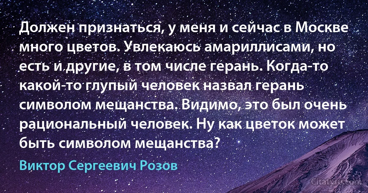 Должен признаться, у меня и сейчас в Москве много цветов. Увлекаюсь амариллисами, но есть и другие, в том числе герань. Когда-то какой-то глупый человек назвал герань символом мещанства. Видимо, это был очень рациональный человек. Ну как цветок может быть символом мещанства? (Виктор Сергеевич Розов)