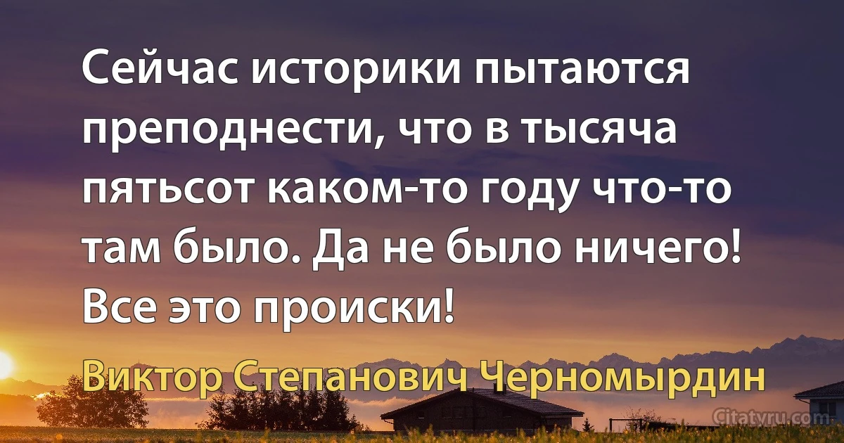 Сейчас историки пытаются преподнести, что в тысяча пятьсот каком-то году что-то там было. Да не было ничего! Все это происки! (Виктор Степанович Черномырдин)