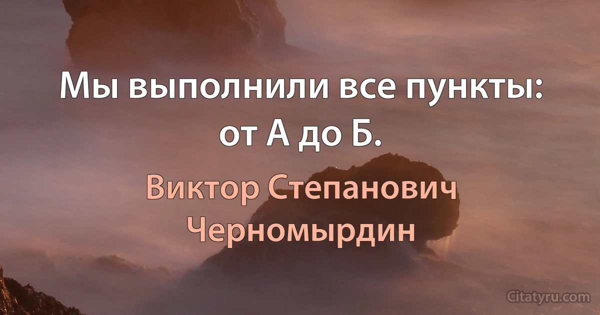 Мы выполнили все пункты: от А до Б. (Виктор Степанович Черномырдин)