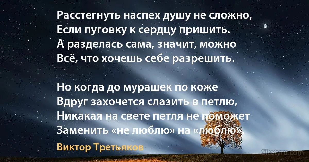 Расстегнуть наспех душу не сложно,
Если пуговку к сердцу пришить.
А разделась сама, значит, можно
Всё, что хочешь себе разрешить.

Но когда до мурашек по коже
Вдруг захочется слазить в петлю,
Никакая на свете петля не поможет
Заменить «не люблю» на «люблю». (Виктор Третьяков)