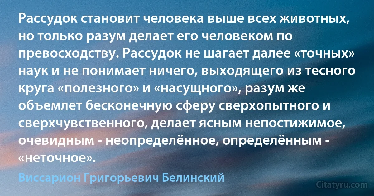 Рассудок становит человека выше всех животных, но только разум делает его человеком по превосходству. Рассудок не шагает далее «точных» наук и не понимает ничего, выходящего из тесного круга «полезного» и «насущного», разум же объемлет бесконечную сферу сверхопытного и сверхчувственного, делает ясным непостижимое, очевидным - неопределённое, определённым - «неточное». (Виссарион Григорьевич Белинский)