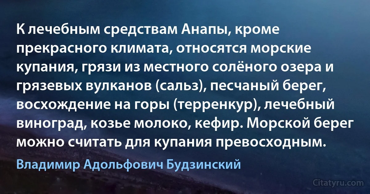 К лечебным средствам Анапы, кроме прекрасного климата, относятся морские купания, грязи из местного солёного озера и грязевых вулканов (сальз), песчаный берег, восхождение на горы (терренкур), лечебный виноград, козье молоко, кефир. Морской берег можно считать для купания превосходным. (Владимир Адольфович Будзинский)