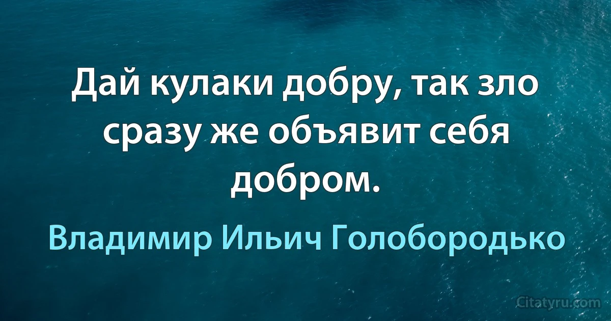 Дай кулаки добру, так зло сразу же объявит себя добром. (Владимир Ильич Голобородько)