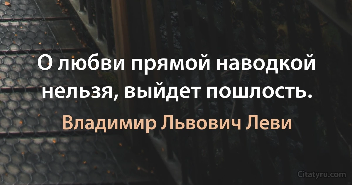 О любви прямой наводкой нельзя, выйдет пошлость. (Владимир Львович Леви)