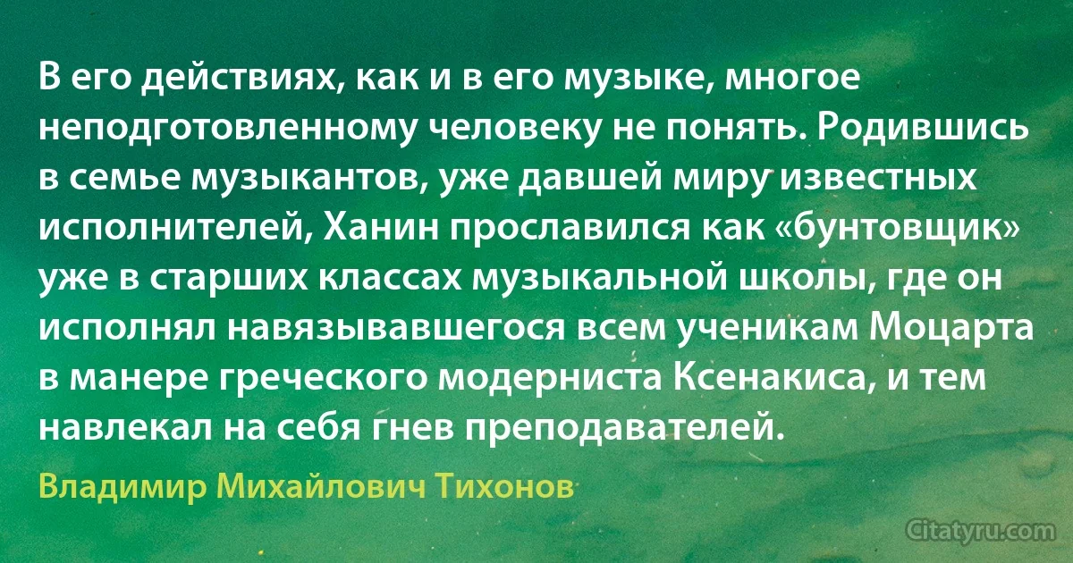 В его действиях, как и в его музыке, многое неподготовленному человеку не понять. Родившись в семье музыкантов, уже давшей миру известных исполнителей, Ханин прославился как «бунтовщик» уже в старших классах музыкальной школы, где он исполнял навязывавшегося всем ученикам Моцарта в манере греческого модерниста Ксенакиса, и тем навлекал на себя гнев преподавателей. (Владимир Михайлович Тихонов)