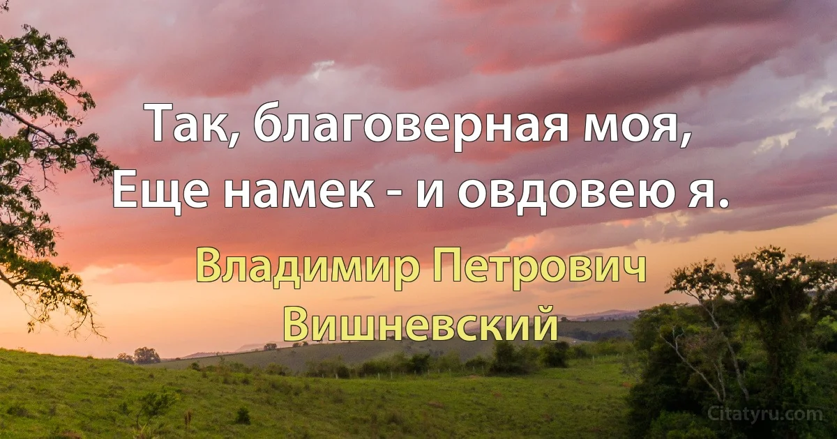 Так, благоверная моя,
Еще намек - и овдовею я. (Владимир Петрович Вишневский)