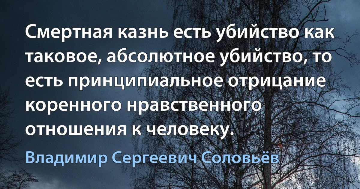 Смертная казнь есть убийство как таковое, абсолютное убийство, то есть принципиальное отрицание коренного нравственного отношения к человеку. (Владимир Сергеевич Соловьёв)