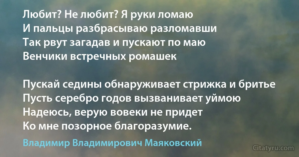 Любит? Не любит? Я руки ломаю
И пальцы разбрасываю разломавши
Так рвут загадав и пускают по маю
Венчики встречных ромашек

Пускай седины обнаруживает стрижка и бритье
Пусть серебро годов вызванивает уймою
Надеюсь, верую вовеки не придет
Ко мне позорное благоразумие. (Владимир Владимирович Маяковский)