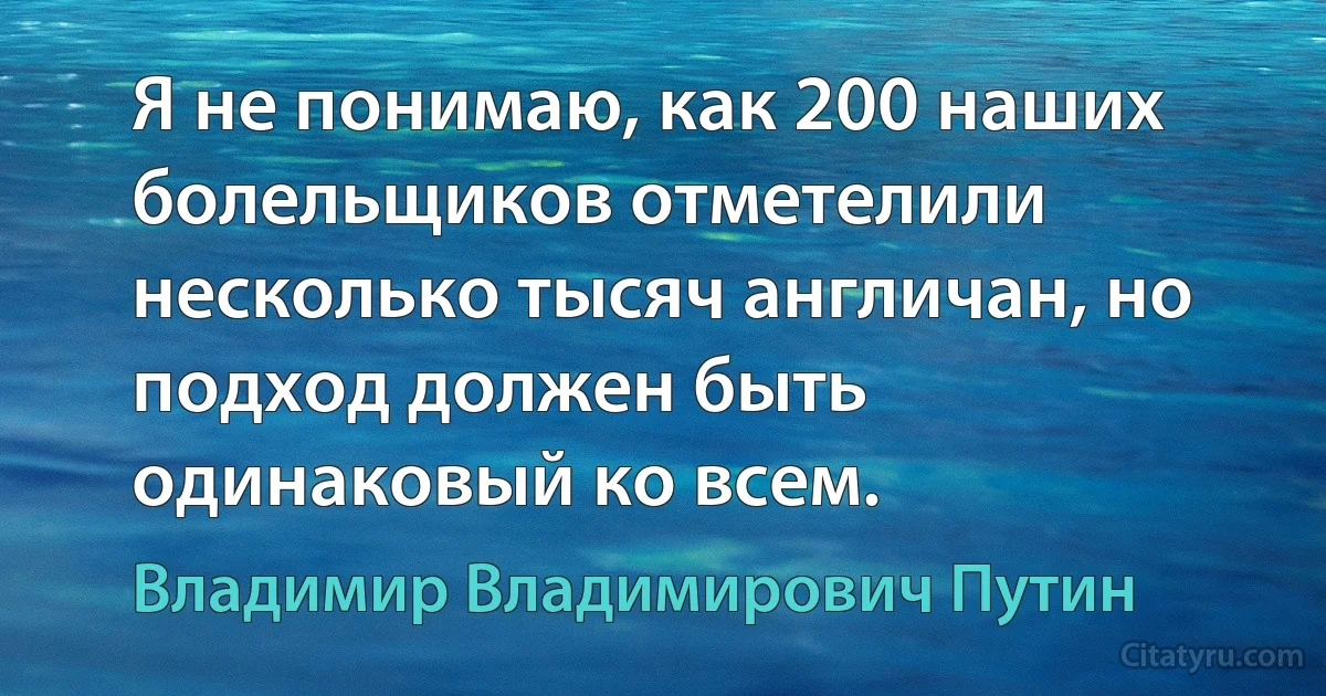 Я не понимаю, как 200 наших болельщиков отметелили несколько тысяч англичан, но подход должен быть одинаковый ко всем. (Владимир Владимирович Путин)