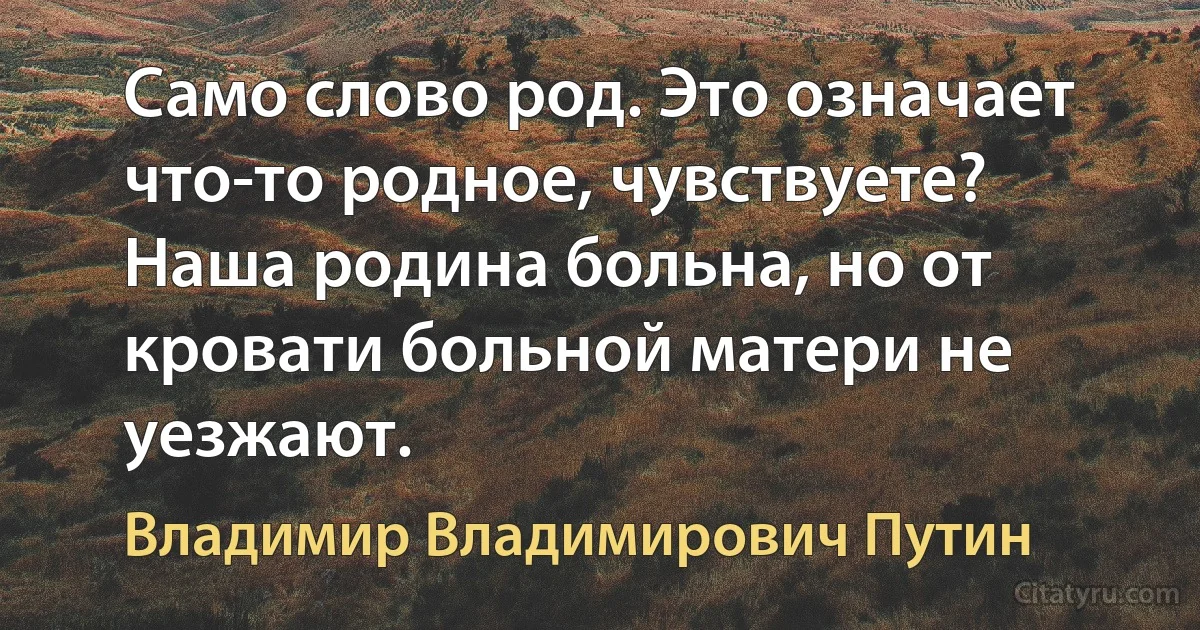 Само слово род. Это означает что-то родное, чувствуете? Наша родина больна, но от кровати больной матери не уезжают. (Владимир Владимирович Путин)