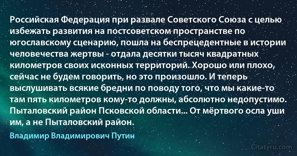 Российская Федерация при развале Советского Союза с целью избежать развития на постсоветском пространстве по югославскому сценарию, пошла на беспрецедентные в истории человечества жертвы - отдала десятки тысяч квадратных километров своих исконных территорий. Хорошо или плохо, сейчас не будем говорить, но это произошло. И теперь выслушивать всякие бредни по поводу того, что мы какие-то там пять километров кому-то должны, абсолютно недопустимо. Пыталовский район Псковской области... От мёртвого осла уши им, а не Пыталовский район. (Владимир Владимирович Путин)