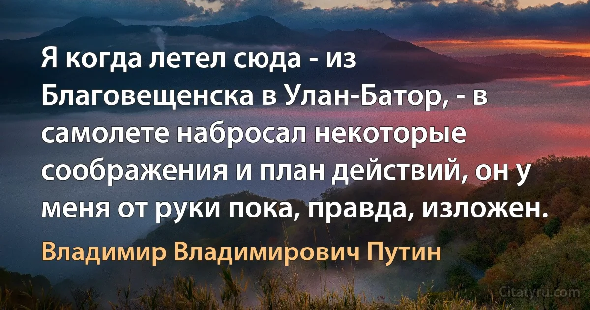 Я когда летел сюда - из Благовещенска в Улан-Батор, - в самолете набросал некоторые соображения и план действий, он у меня от руки пока, правда, изложен. (Владимир Владимирович Путин)