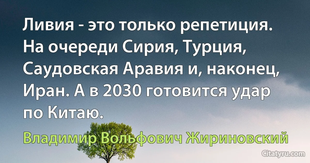 Ливия - это только репетиция. На очереди Сирия, Турция, Саудовская Аравия и, наконец, Иран. А в 2030 готовится удар по Китаю. (Владимир Вольфович Жириновский)