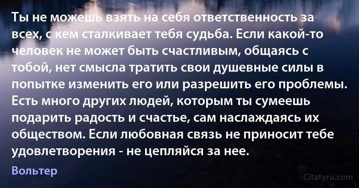 Ты не можешь взять на себя ответственность за всех, с кем сталкивает тебя судьба. Если какой-то человек не может быть счастливым, общаясь с тобой, нет смысла тратить свои душевные силы в попытке изменить его или разрешить его проблемы. Есть много других людей, которым ты сумеешь подарить радость и счастье, сам наслаждаясь их обществом. Если любовная связь не приносит тебе удовлетворения - не цепляйся за нее. (Вольтер)