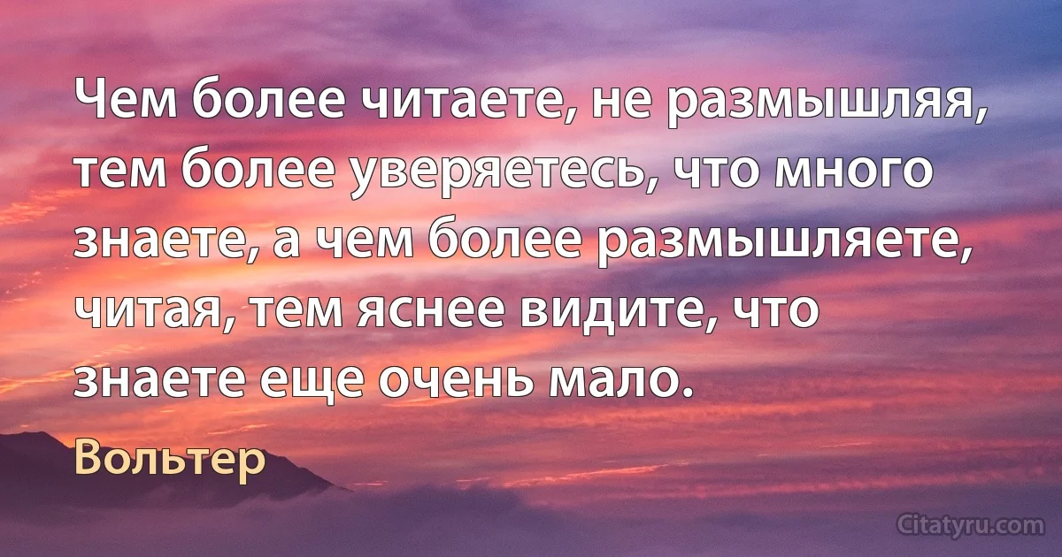 Чем более читаете, не размышляя, тем более уверяетесь, что много знаете, а чем более размышляете, читая, тем яснее видите, что знаете еще очень мало. (Вольтер)