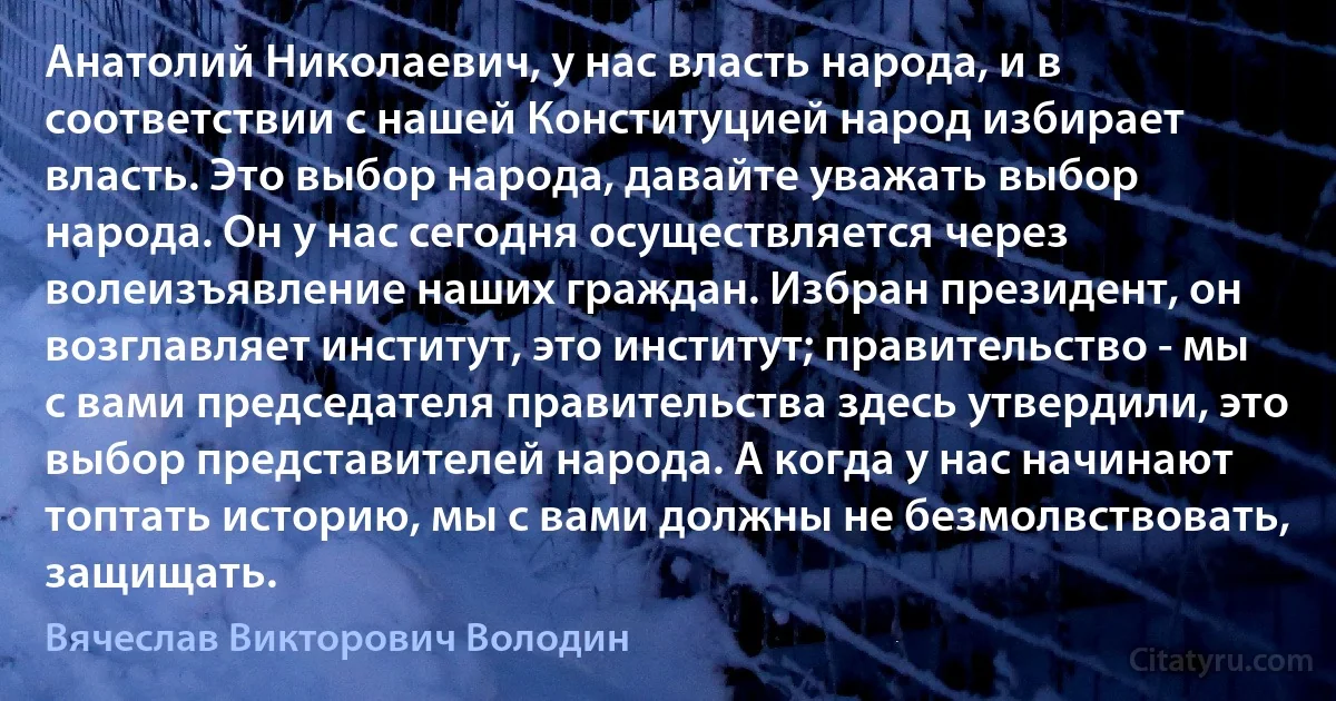 Анатолий Николаевич, у нас власть народа, и в соответствии с нашей Конституцией народ избирает власть. Это выбор народа, давайте уважать выбор народа. Он у нас сегодня осуществляется через волеизъявление наших граждан. Избран президент, он возглавляет институт, это институт; правительство - мы с вами председателя правительства здесь утвердили, это выбор представителей народа. А когда у нас начинают топтать историю, мы с вами должны не безмолвствовать, защищать. (Вячеслав Викторович Володин)