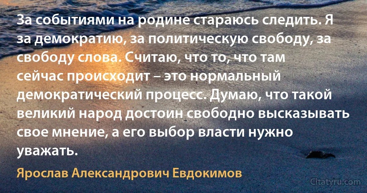 За событиями на родине стараюсь следить. Я за демократию, за политическую свободу, за свободу слова. Считаю, что то, что там сейчас происходит – это нормальный демократический процесс. Думаю, что такой великий народ достоин свободно высказывать свое мнение, а его выбор власти нужно уважать. (Ярослав Александрович Евдокимов)