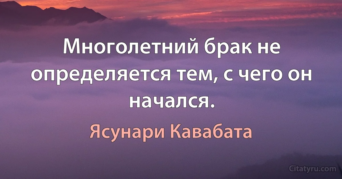 Многолетний брак не определяется тем, с чего он начался. (Ясунари Кавабата)