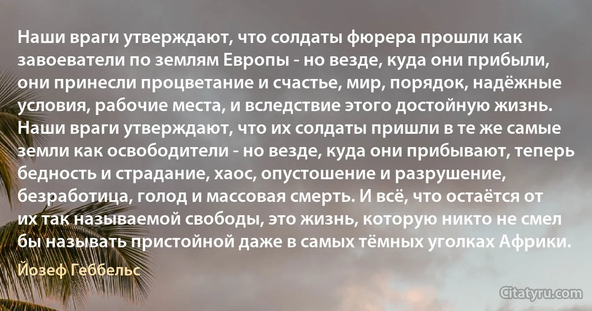 Наши враги утверждают, что солдаты фюрера прошли как завоеватели по землям Европы - но везде, куда они прибыли, они принесли процветание и счастье, мир, порядок, надёжные условия, рабочие места, и вследствие этого достойную жизнь. Наши враги утверждают, что их солдаты пришли в те же самые земли как освободители - но везде, куда они прибывают, теперь бедность и страдание, хаос, опустошение и разрушение, безработица, голод и массовая смерть. И всё, что остаётся от их так называемой свободы, это жизнь, которую никто не смел бы называть пристойной даже в самых тёмных уголках Африки. (Йозеф Геббельс)