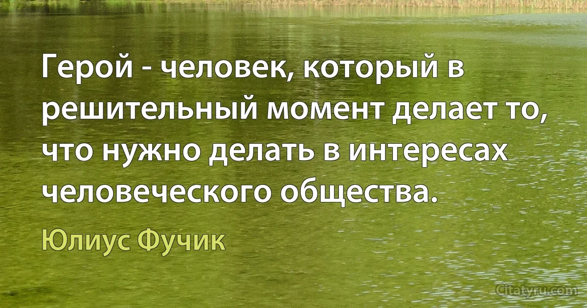 Герой - человек, который в решительный момент делает то, что нужно делать в интересах человеческого общества. (Юлиус Фучик)