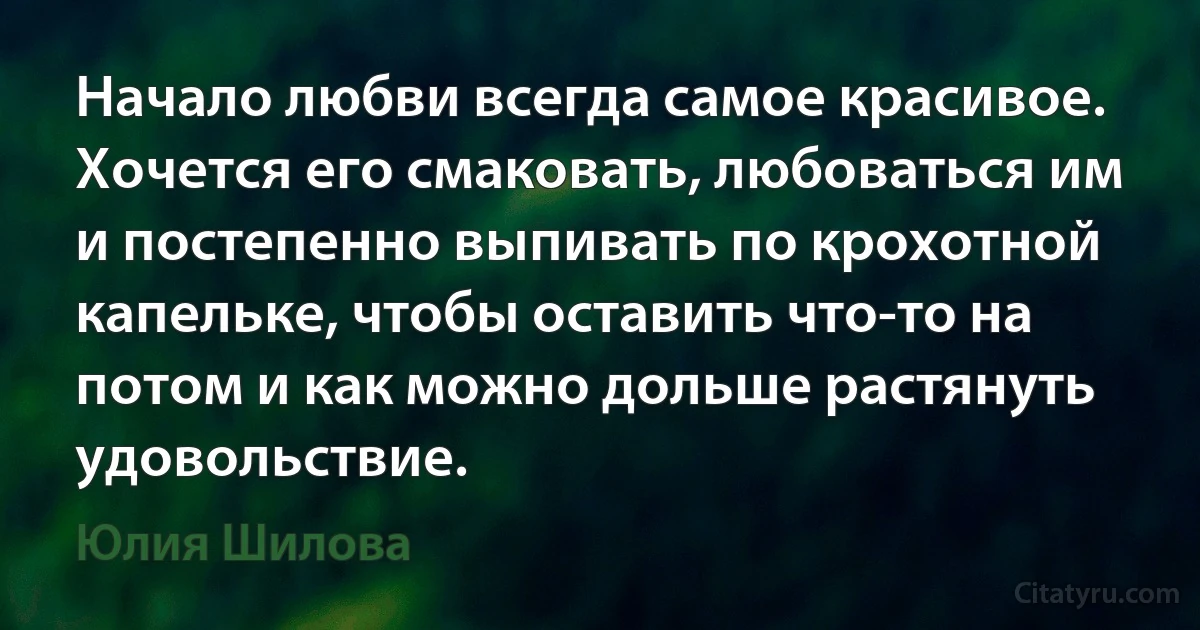 Начало любви всегда самое красивое. Хочется его смаковать, любоваться им и постепенно выпивать по крохотной капельке, чтобы оставить что-то на потом и как можно дольше растянуть удовольствие. (Юлия Шилова)