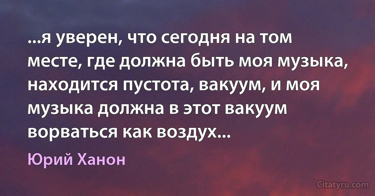 ...я уверен, что сегодня на том месте, где должна быть моя музыка, находится пустота, вакуум, и моя музыка должна в этот вакуум ворваться как воздух... (Юрий Ханон)