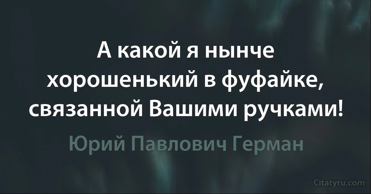 А какой я нынче хорошенький в фуфайке, связанной Вашими ручками! (Юрий Павлович Герман)