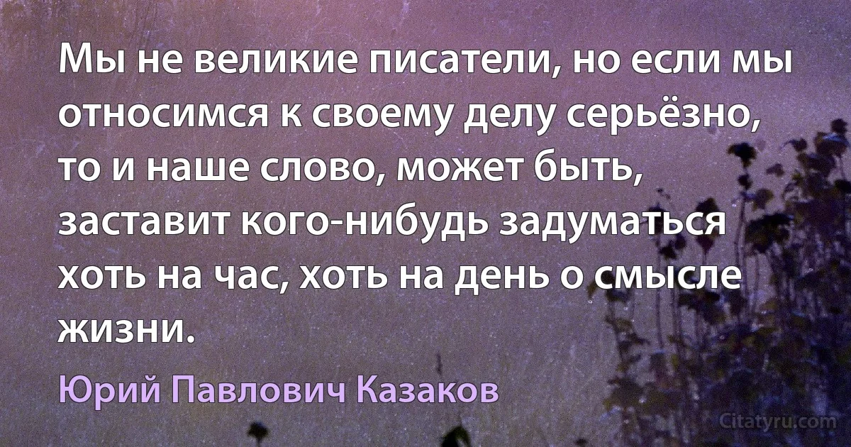 Мы не великие писатели, но если мы относимся к своему делу серьёзно, то и наше слово, может быть, заставит кого-нибудь задуматься хоть на час, хоть на день о смысле жизни. (Юрий Павлович Казаков)