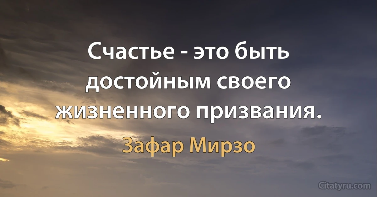 Счастье - это быть достойным своего жизненного призвания. (Зафар Мирзо)