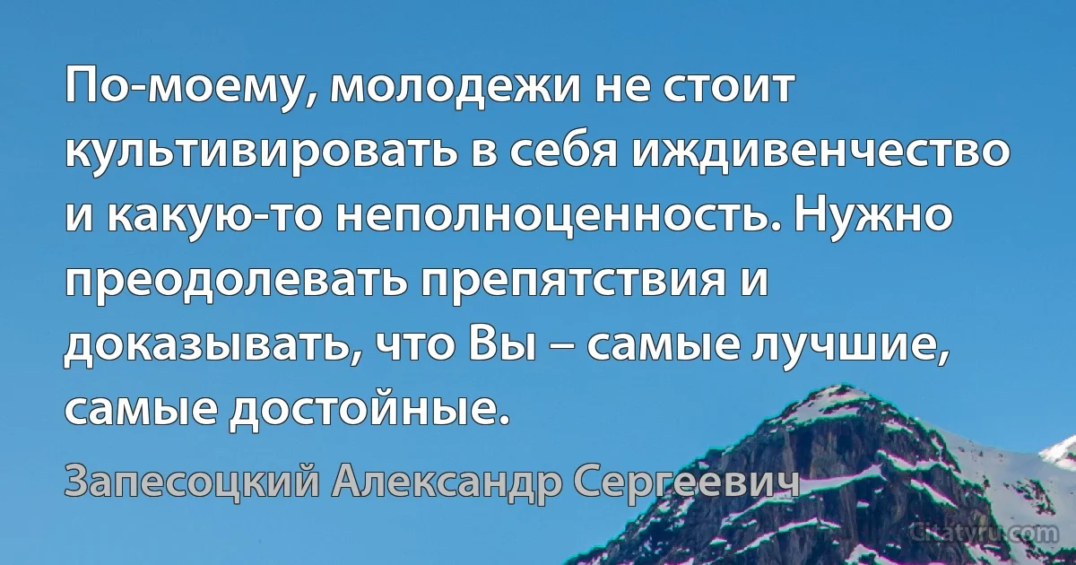 По-моему, молодежи не стоит культивировать в себя иждивенчество и какую-то неполноценность. Нужно преодолевать препятствия и доказывать, что Вы – самые лучшие, самые достойные. (Запесоцкий Александр Сергеевич)