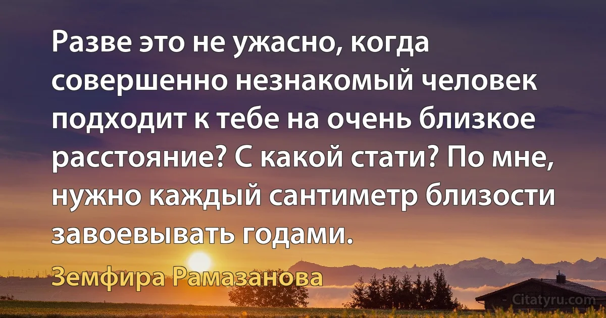 Разве это не ужасно, когда совершенно незнакомый человек подходит к тебе на очень близкое расстояние? С какой стати? По мне, нужно каждый сантиметр близости завоевывать годами. (Земфира Рамазанова)