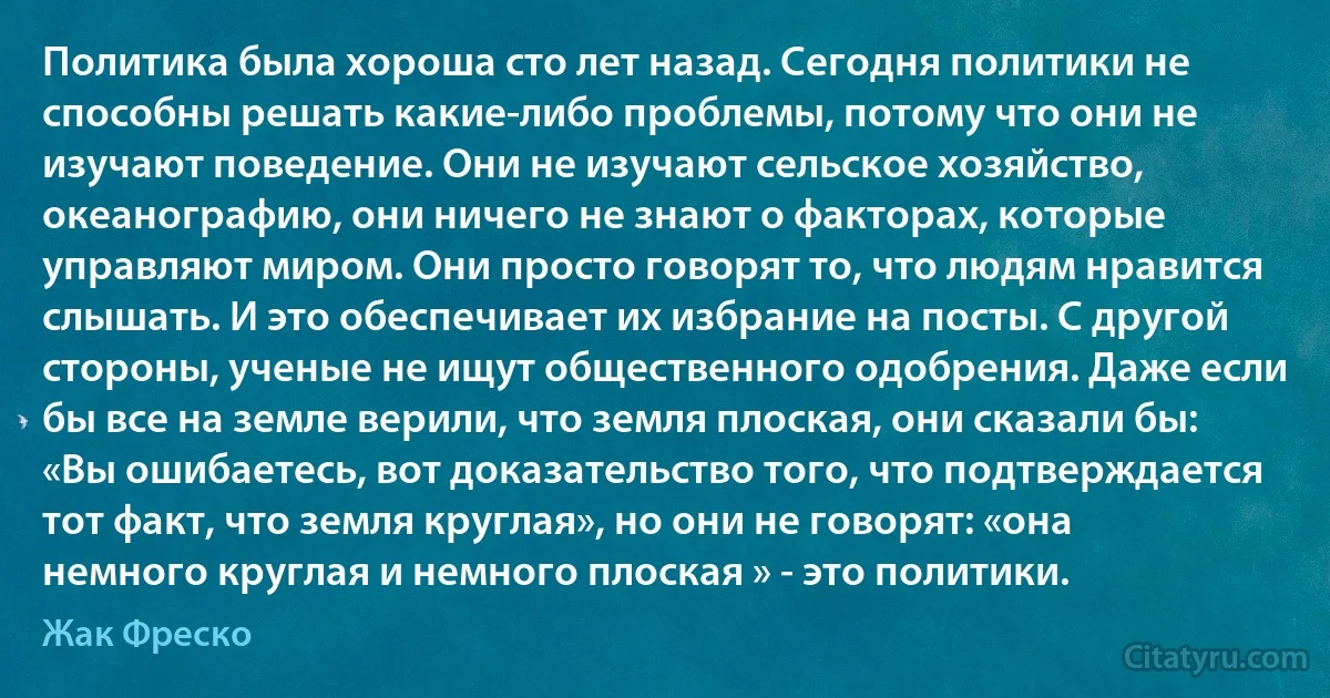 Политика была хороша сто лет назад. Сегодня политики не способны решать какие-либо проблемы, потому что они не изучают поведение. Они не изучают сельское хозяйство, океанографию, они ничего не знают о факторах, которые управляют миром. Они просто говорят то, что людям нравится слышать. И это обеспечивает их избрание на посты. С другой стороны, ученые не ищут общественного одобрения. Даже если бы все на земле верили, что земля плоская, они сказали бы: «Вы ошибаетесь, вот доказательство того, что подтверждается тот факт, что земля круглая», но они не говорят: «она немного круглая и немного плоская » - это политики. (Жак Фреско)