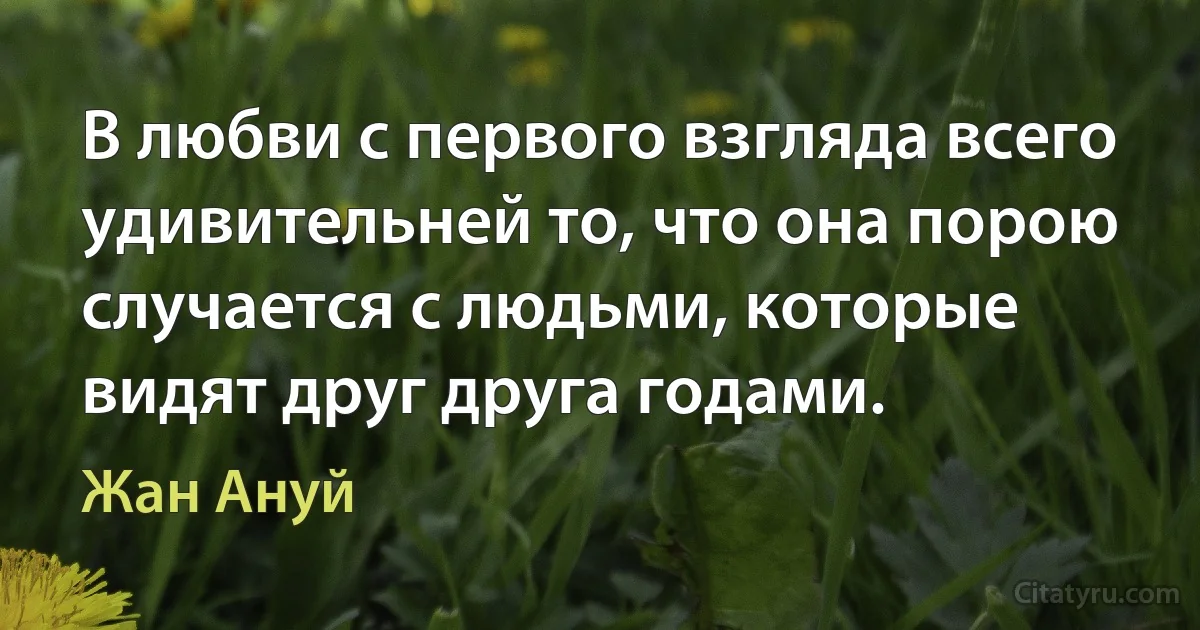 В любви с первого взгляда всего удивительней то, что она порою случается с людьми, которые видят друг друга годами. (Жан Ануй)