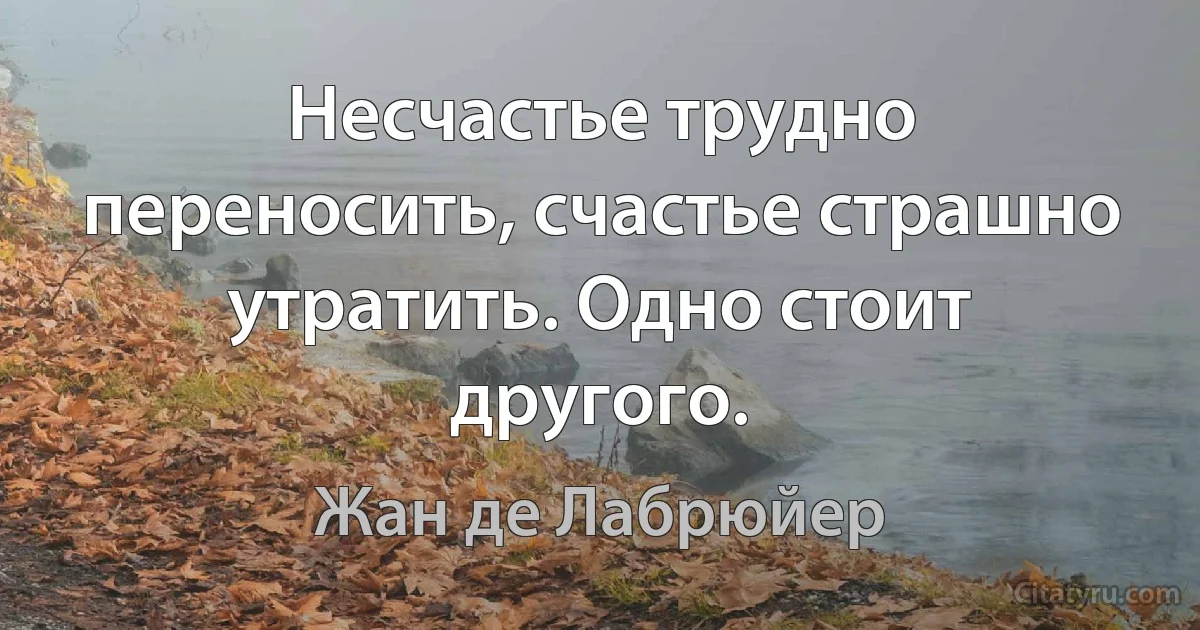 Несчастье трудно переносить, счастье страшно утратить. Одно стоит другого. (Жан де Лабрюйер)