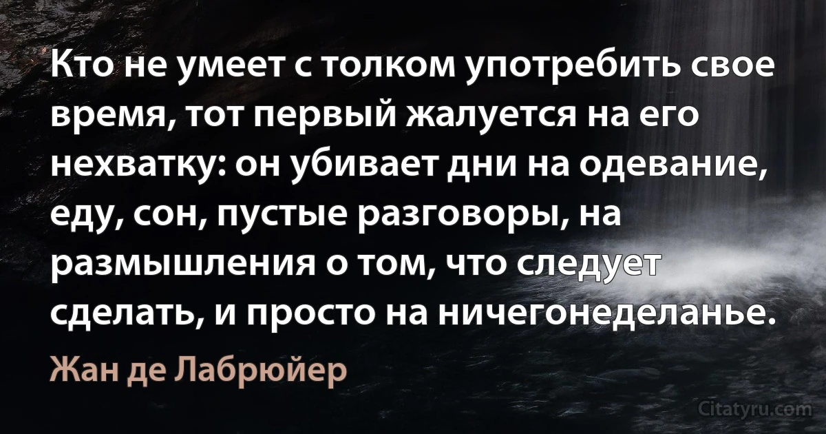 Кто не умеет с толком употребить свое время, тот первый жалуется на его нехватку: он убивает дни на одевание, еду, сон, пустые разговоры, на размышления о том, что следует сделать, и просто на ничегонеделанье. (Жан де Лабрюйер)