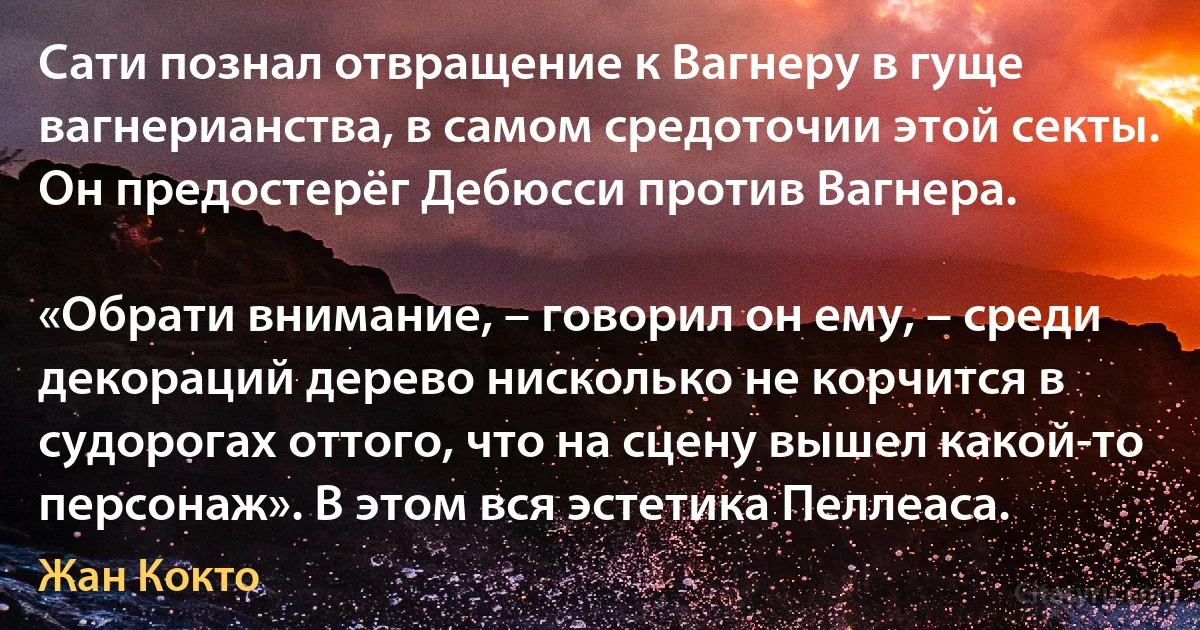 Сати познал отвращение к Вагнеру в гуще вагнерианства, в самом средоточии этой секты. Он предостерёг Дебюсси против Вагнера.

«Обрати внимание, – говорил он ему, – среди декораций дерево нисколько не корчится в судорогах оттого, что на сцену вышел какой-то персонаж». В этом вся эстетика Пеллеаса. (Жан Кокто)