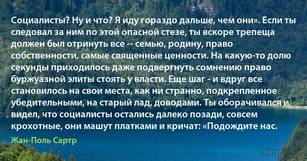 Социалисты? Ну и что? Я иду гораздо дальше, чем они». Если ты следовал за ним по этой опасной стезе, ты вскоре трепеща должен был отринуть все -- семью, родину, право собственности, самые священные ценности. На какую-то долю секунды приходилось даже подвергнуть сомнению право буржуазной элиты стоять у власти. Еще шаг - и вдруг все становилось на свои места, как ни странно, подкрепленное убедительными, на старый лад, доводами. Ты оборачивался и видел, что социалисты остались далеко позади, совсем крохотные, они машут платками и кричат: «Подождите нас. (Жан-Поль Сартр)