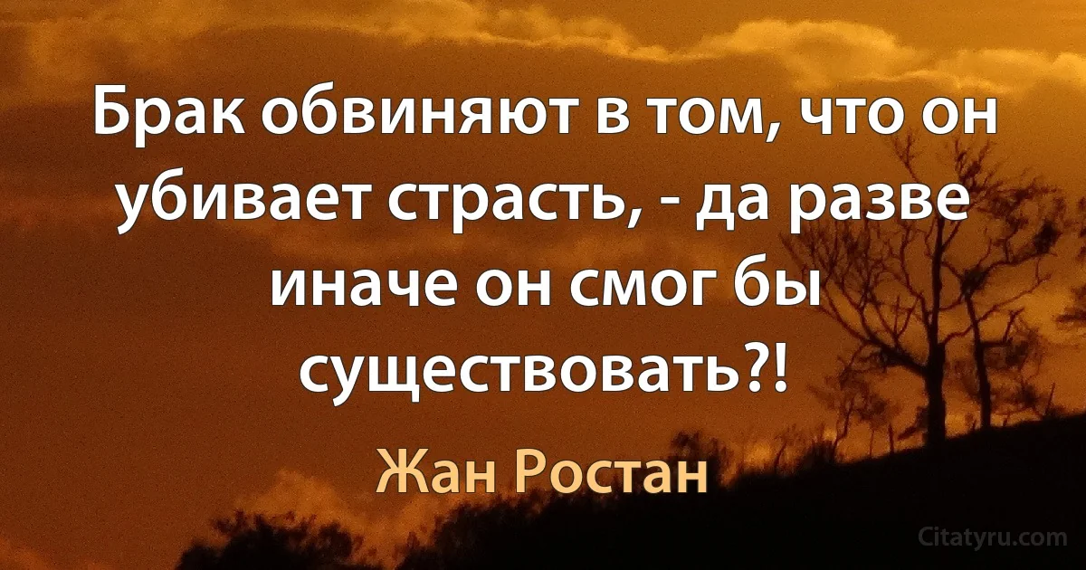 Брак обвиняют в том, что он убивает страсть, - да разве иначе он смог бы существовать?! (Жан Ростан)