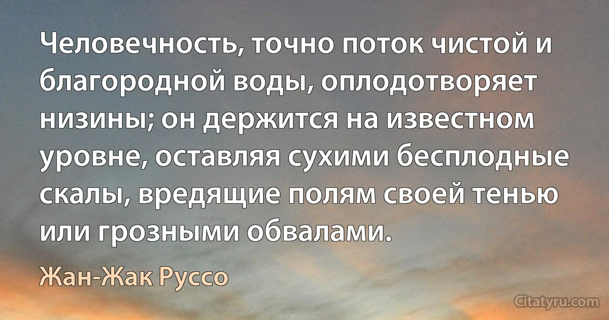 Человечность, точно поток чистой и благородной воды, оплодотворяет низины; он держится на известном уровне, оставляя сухими бесплодные скалы, вредящие полям своей тенью или грозными обвалами. (Жан-Жак Руссо)