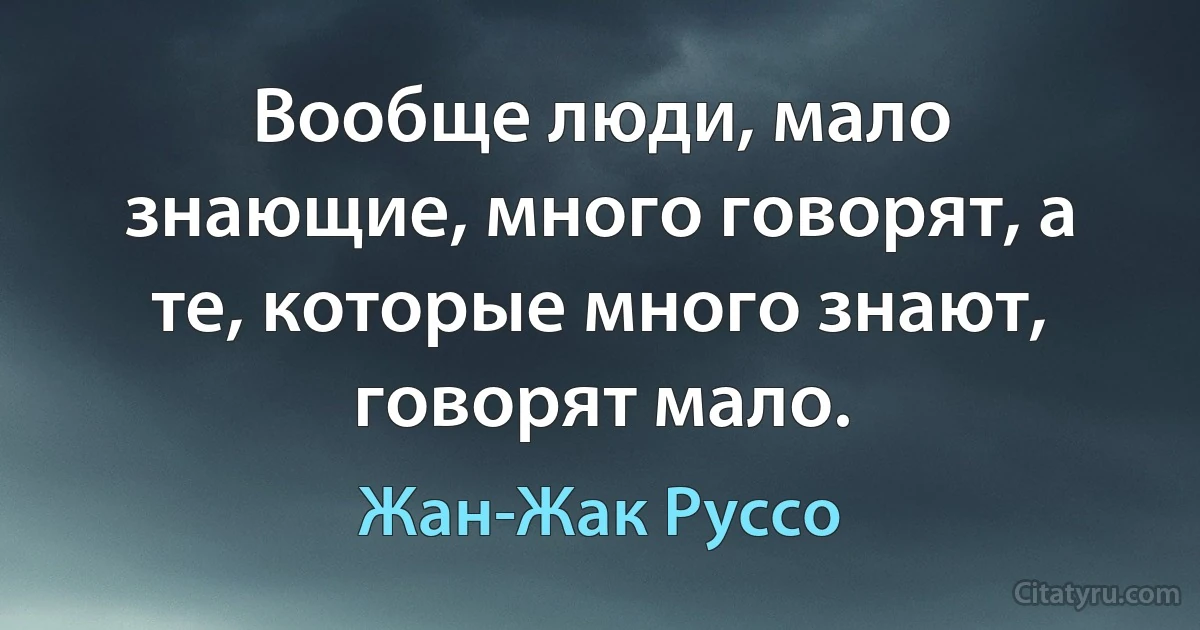 Вообще люди, мало знающие, много говорят, а те, которые много знают, говорят мало. (Жан-Жак Руссо)