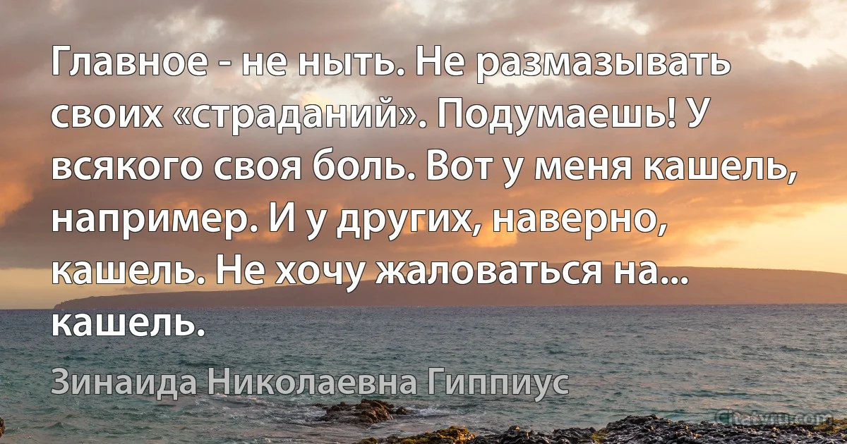 Главное - не ныть. Не размазывать своих «страданий». Подумаешь! У всякого своя боль. Вот у меня кашель, например. И у других, наверно, кашель. Не хочу жаловаться на... кашель. (Зинаида Николаевна Гиппиус)