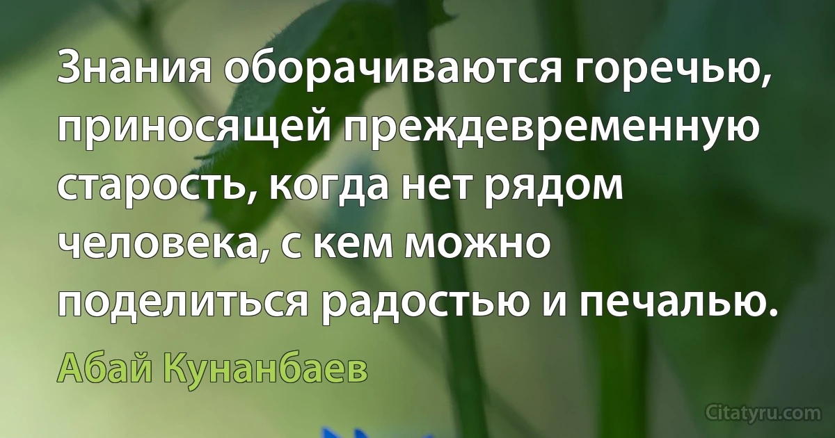 Знания оборачиваются горечью, приносящей преждевременную старость, когда нет рядом человека, с кем можно поделиться радостью и печалью. (Абай Кунанбаев)