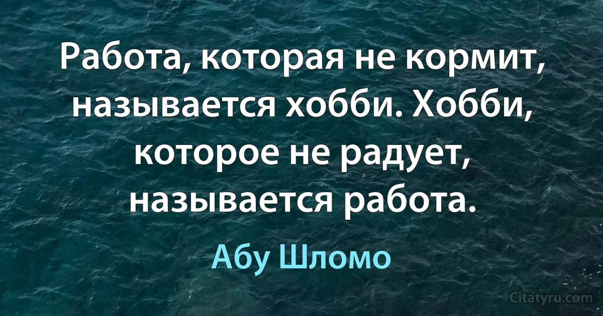 Работа, которая не кормит, называется хобби. Хобби, которое не радует, называется работа. (Абу Шломо)