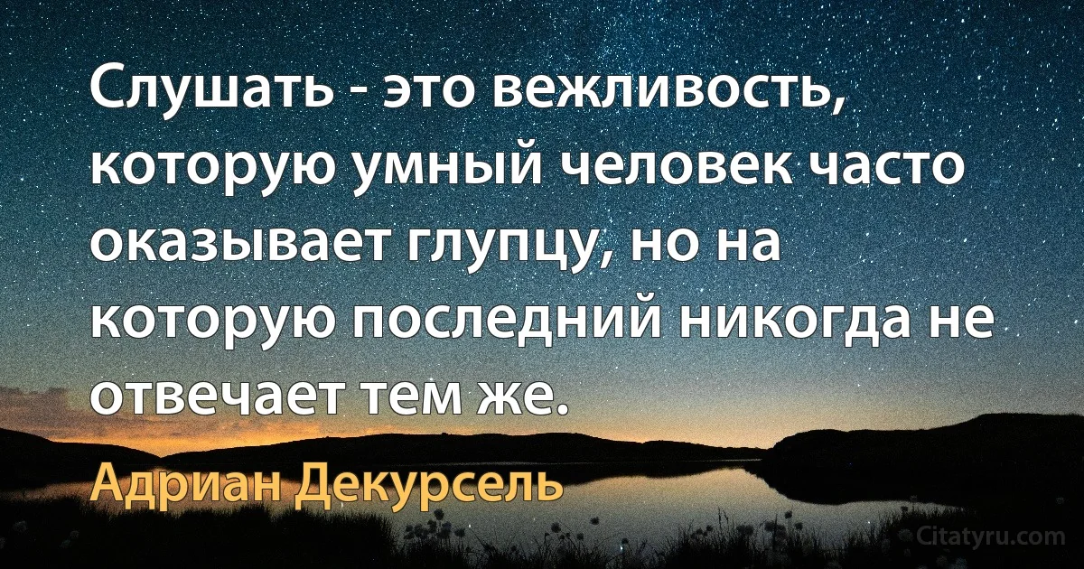 Слушать - это вежливость, которую умный человек часто оказывает глупцу, но на которую последний никогда не отвечает тем же. (Адриан Декурсель)