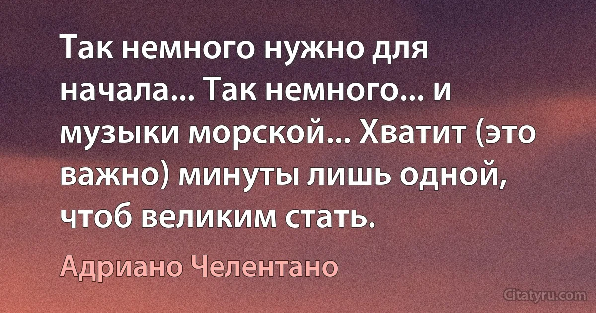 Так немного нужно для начала... Так немного... и музыки морской... Хватит (это важно) минуты лишь одной, чтоб великим стать. (Адриано Челентано)