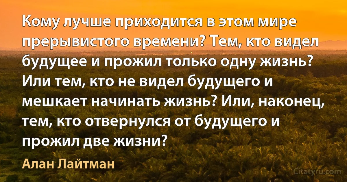 Кому лучше приходится в этом мире прерывистого времени? Тем, кто видел будущее и прожил только одну жизнь? Или тем, кто не видел будущего и мешкает начинать жизнь? Или, наконец, тем, кто отвернулся от будущего и прожил две жизни? (Алан Лайтман)